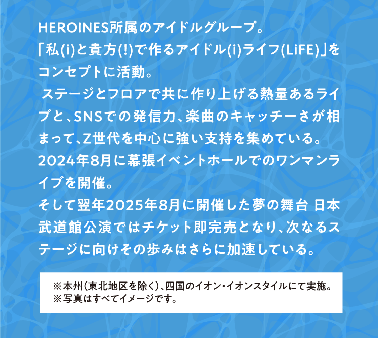 HEROINES所属のアイドルグループ。 「私(ｉ)と貴方(！)で作るアイドル(ｉ)ライフ(LiFE)」をコンセプトに活動。 ステージとフロアで共に作り上げる熱量あるライブと、SNSでの発信力、楽曲のキャッチーさが相まって、Z世代を中心に強い支持を集めている。 2024年8月に幕張イベントホールでのワンマンライブを開催。 そして翌年2025年8月に開催した夢の舞台 日本武道館公演ではチケット即完売となり、次なるステージに向けその歩みはさらに加速している。 ※本州（東北地区を除く）、四国のイオン・イオンスタイルにて実施。 ※写真はすべてイメージです。
