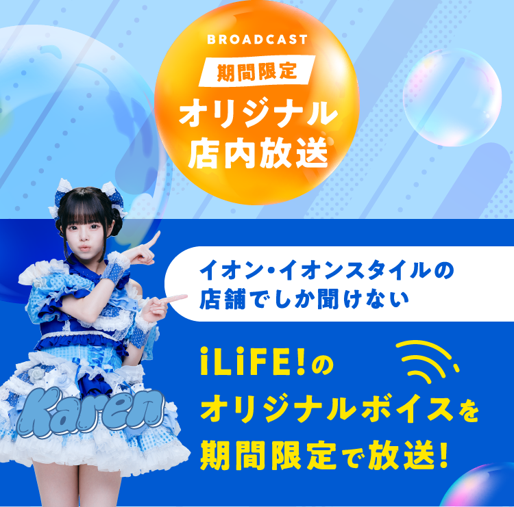 BROADCAST 期間限定 オリジナル店内放送 イオン・イオンスタイルの店舗でしか聞けないiLiFE!のオリジナルボイスを期間限定で放送！
