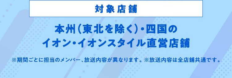 対象店舗 本州（東北を除く）・四国のイオン・イオンスタイル直営店舗 ※期間ごとに担当のメンバー、放送内容が異なります。 ※放送内容は全店舗共通です。