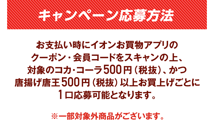 キャンペーン応募方法 お支払い時にイオンお買物アプリのクーポン・会員コードをスキャンの上、対象のコカ･コーラ対象商品500円（税抜）、かつ唐揚げ唐王500円（税抜）以上お買上げごとに1口応募可能となります。※一部対象外商品がございます。