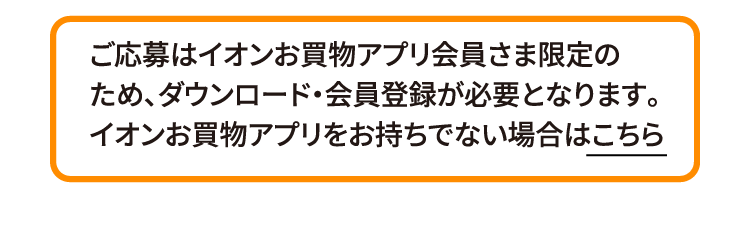 ご応募はイオンお買物アプリ会員さま限定のため、ダウンロード・会員登録が必要となります。イオンお買物アプリをお持ちでない場合はこちら