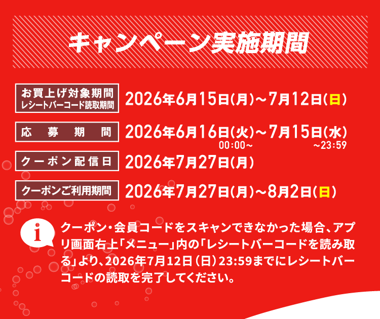 キャンペーン実施期間 お買上げ対象期間レシートバーコード読取期間 2026年6月15日（月）～7月12日（日） 応募期間 2026年6月16日（火）0：00〜～7月15日（水）〜23：59 クーポン配信日 2026年7月27日（月） クーポンご利用期間 2026年7月27日（月）～8月2日（日） クーポン・会員コードをスキャンできなかった場合、アプリ画面右上「メニュー」内の「レシートバーコードを読み取る」より、2026年7月12日（日）23:59までにレシートバーコードの読取を完了してください。