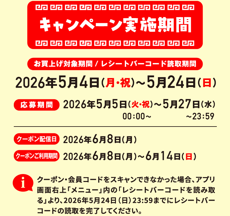 キャンペーン実施期間 お買上げ対象期間/レシートバーコード読取期間 2026年5月4日（月・祝）〜5月24日（日） 応募期間 2026年5月5日（火・祝）00：00〜〜5月27日（水）〜23：59 クーポン配信日 2026年6月8日（月） クーポンご利用期間 2026年6月8日（月）〜6月14日（日） クーポン・会員コードをスキャンできなかった場合、アプリ画面右上「メニュー」内の「レシートバーコードを読み取る」より、2026年5月24日（日）23:59までにレシートバーコードの読取を完了してください。