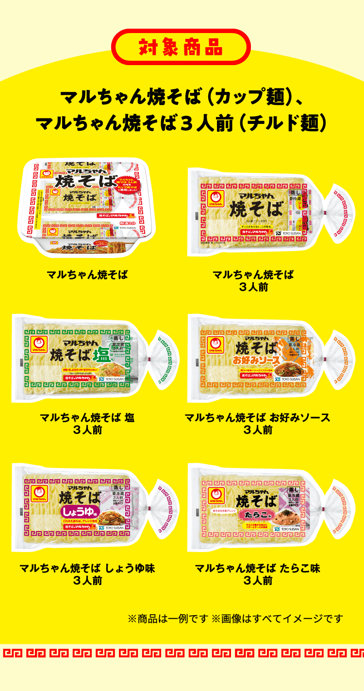 対象商品 マルちゃん焼そば（カップ麺）、マルちゃん焼そば3人前（チルド麺） マルちゃん焼そば マルちゃん焼そば３⼈前 マルちゃん焼そば 塩３⼈前 マルちゃん焼そば お好みソース３⼈前 マルちゃん焼そば しょうゆ味３⼈前 マルちゃん焼そば たらこ味３⼈前 ※商品は一例です ※画像はすべてイメージです
