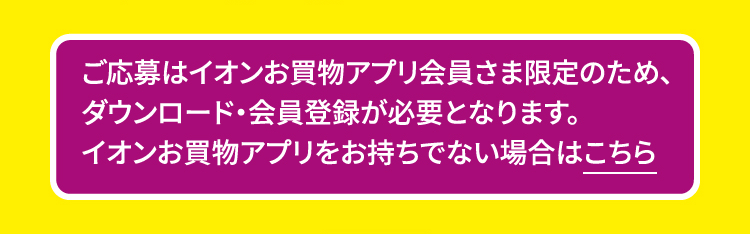 ご応募はイオンお買物アプリ会員さま限定のため、ダウンロード・会員登録が必要となります。イオンお買物アプリをお持ちでない場合はこちら