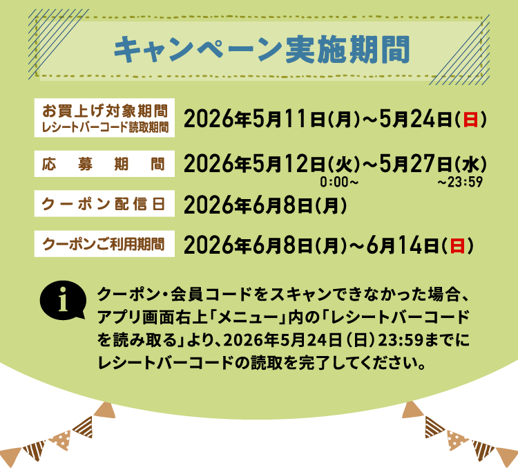 キャンペーン実施期間 お買上げ対象期間レシートバーコード読取期間 2026年5月11日（月）～5月24日（日） 応募期間 2026年5月12日（火）0：00〜～5月27日（水）〜23：59 クーポン配信日 2026年6月8日（月） クーポンご利用期間 2026年6月8日（月）～6月14日（日） クーポン・会員コードをスキャンできなかった場合、アプリ画面右上「メニュー」内の「レシートバーコードを読み取る」より、2026年5月24日（日）23:59までにレシートバーコードの読取を完了してください。