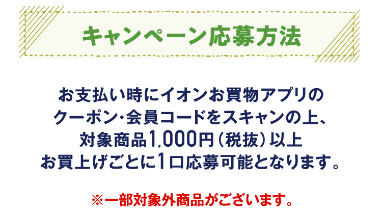 キャンペーン応募方法 お支払い時にイオンお買物アプリのクーポン・会員コードをスキャンの上、対象商品1,000円（税抜）以上お買上げごとに1口応募可能となります。※一部対象外商品がございます。