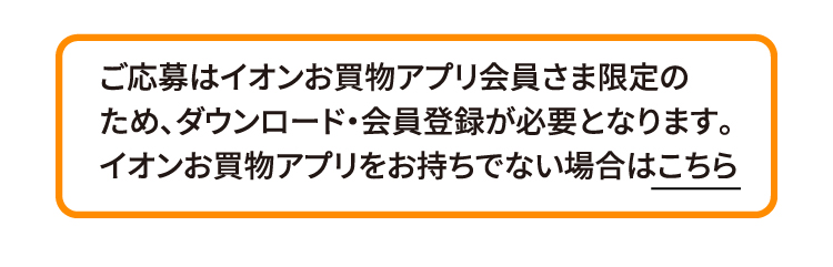 ご応募はイオンお買物アプリ会員さま限定のため、ダウンロード・会員登録が必要となります。イオンお買物アプリをお持ちでない場合はこちら