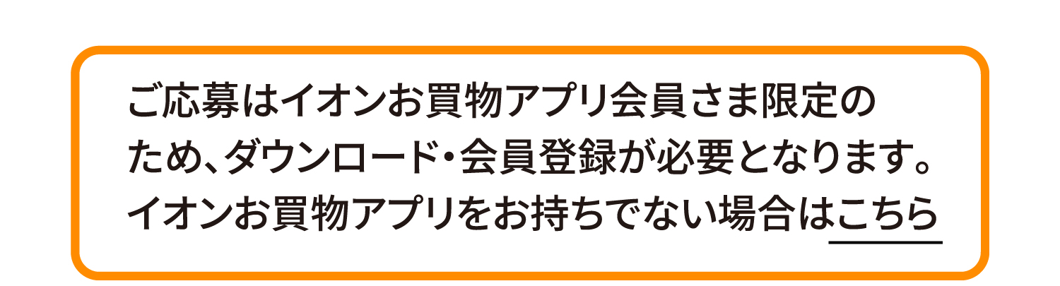 ご応募はイオンお買物アプリ会員さま限定のため、ダウンロード・会員登録が必要となります。イオンお買物アプリをお持ちでない場合はこちら