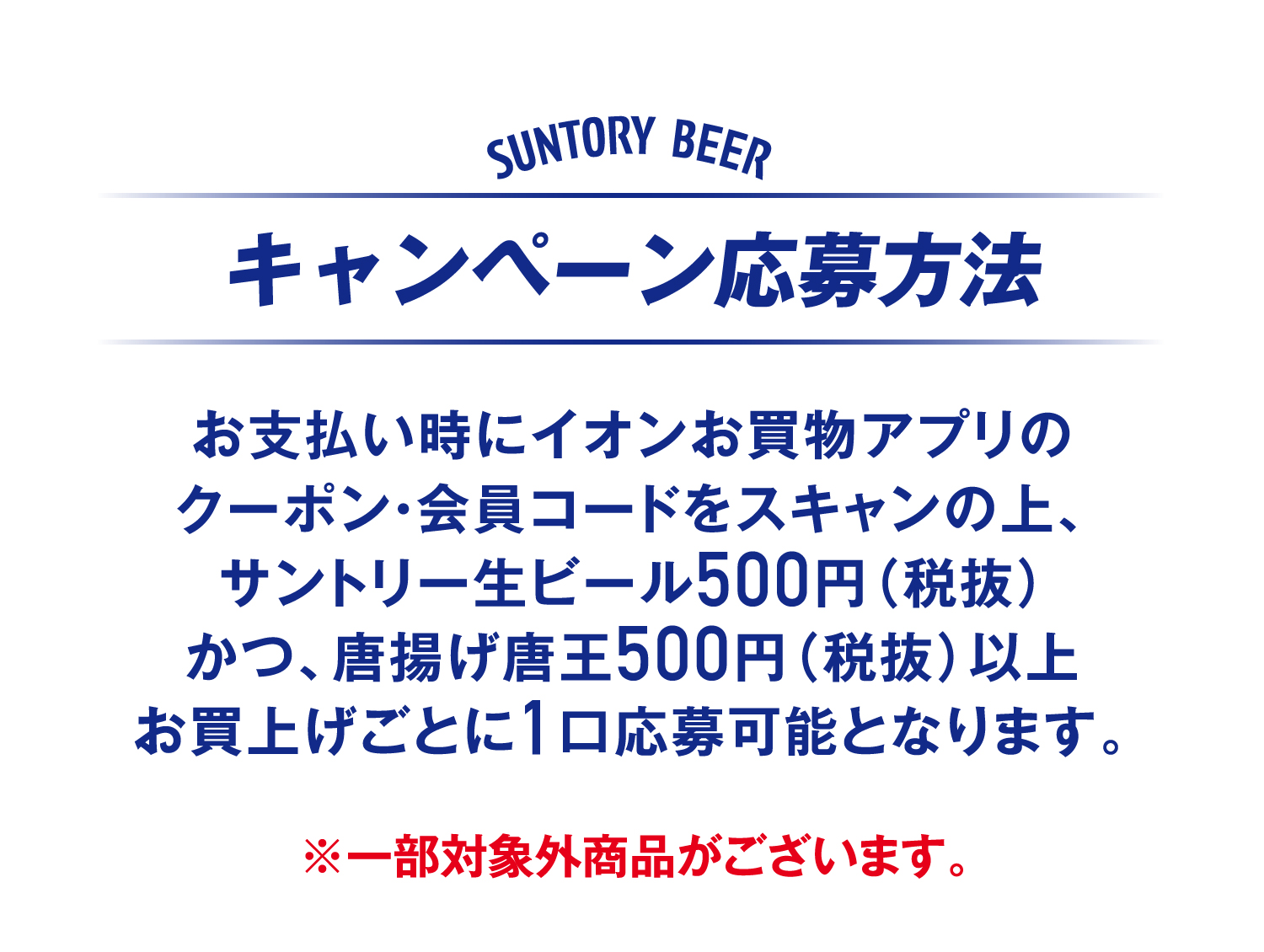 キャンペーン応募方法 お支払い時にイオンお買物アプリのクーポン・会員コードをスキャンの上、サントリー生ビール500円（税抜）かつ、唐揚げ唐王500円（税抜）以上お買上げごとに1口応募可能となります。※一部対象外商品がございます。