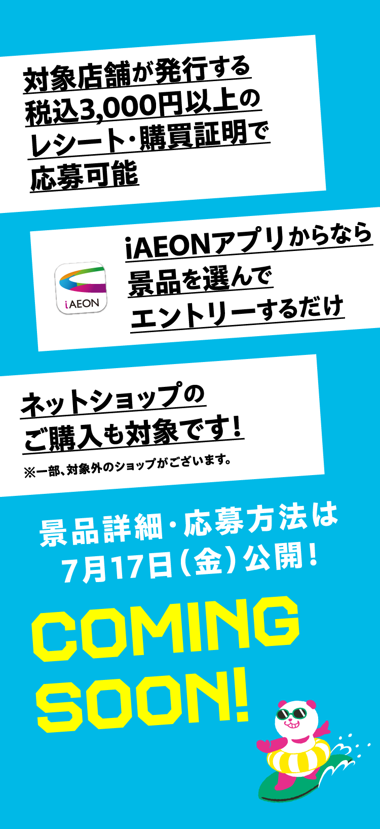 対象店舗が発行する税込3,000円以上のレシート・購買証明で応募可能 iAEONアプリからなら景品を選んでエントリーするだけ ネットショップのご購入も対象です！ 景品詳細・応募方法は7月17日（金）公開！ COMING SOON!
