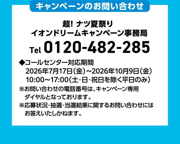 キャンペーンのお問い合わせ 超！ナツ夏祭りイオンドリームキャンペーン事務局 Tel 0120-482-285