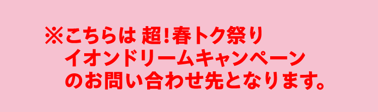 ※こちらは 超！春トク祭り イオンドリームキャンペーンのお問い合わせ先となります。