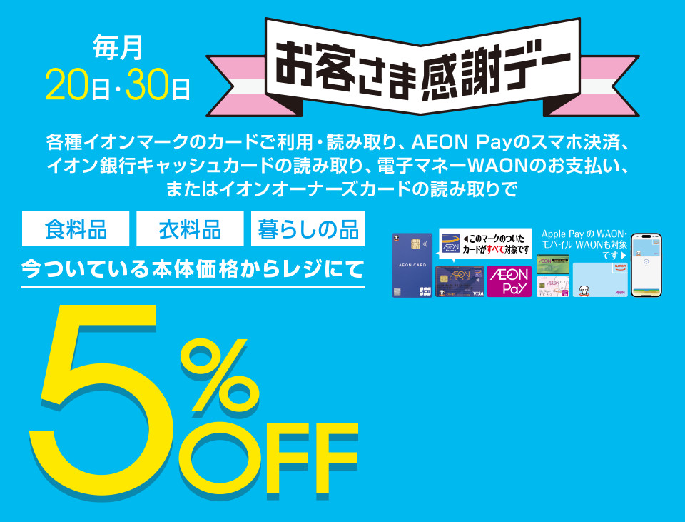 毎月20・30日はイオンお客さま感謝デー。各種イオンマークのカードご利用・読み取り、AEON Payのスマホ決済、イオン銀行キャッシュカードの読み取り、電子マネーWAONのお支払い、またはイオンオーナーズカードの読み取りで、食料品・衣料品・暮らしの品が今ついている本体価格からレジにて5%OFF