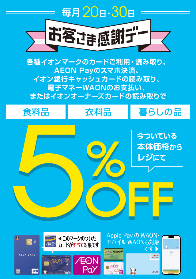 毎月20・30日はイオンお客さま感謝デー。各種イオンマークのカードご利用・読み取り、AEON Payのスマホ決済、イオン銀行キャッシュカードの読み取り、電子マネーWAONのお支払い、またはイオンオーナーズカードの読み取りで、食料品・衣料品・暮らしの品が今ついている本体価格からレジにて5%OFF