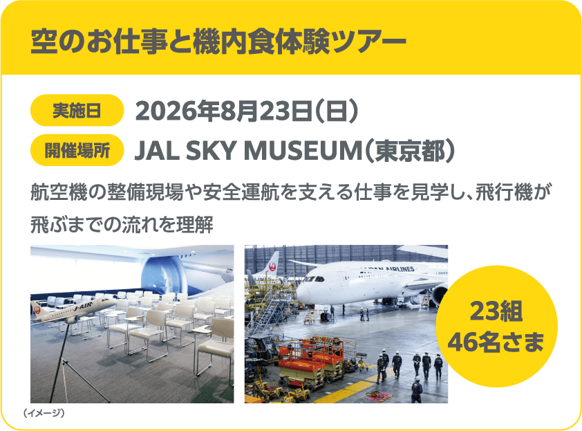 空のお仕事と機内食体験ツアー 実施日 2026年8月23日(日) 開催場所 JAL SKY MUSEUM(東京都) 航空機の整備現場や安全運航を支える仕事を見学し、飛行機が飛ぶまでの流れを理解 23組 46名さま