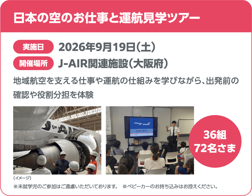日本の空のお仕事と運航見学ツアー 実施日 2026年9月19日(土) 開催場所 J-AIR関連施設(大阪府) 地域航空を支える仕事や運航の仕組みを学びながら、出発前の確認や役割分担を体験 36組 72名さま 未就学児のご参加はご遠慮いただいております。※ベビーカーのお持ち込みはお控えください。