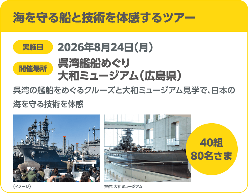 海を守る船と技術を体感するツアー 実施日 2026年8月24日(月) 開催場所 呉湾艦船めぐり 大和ミュージアム(広島県) 呉湾の艦船をめぐるクルーズと大和ミュージアム見学で、日本の海を守る技術を体感 40組 80名さま