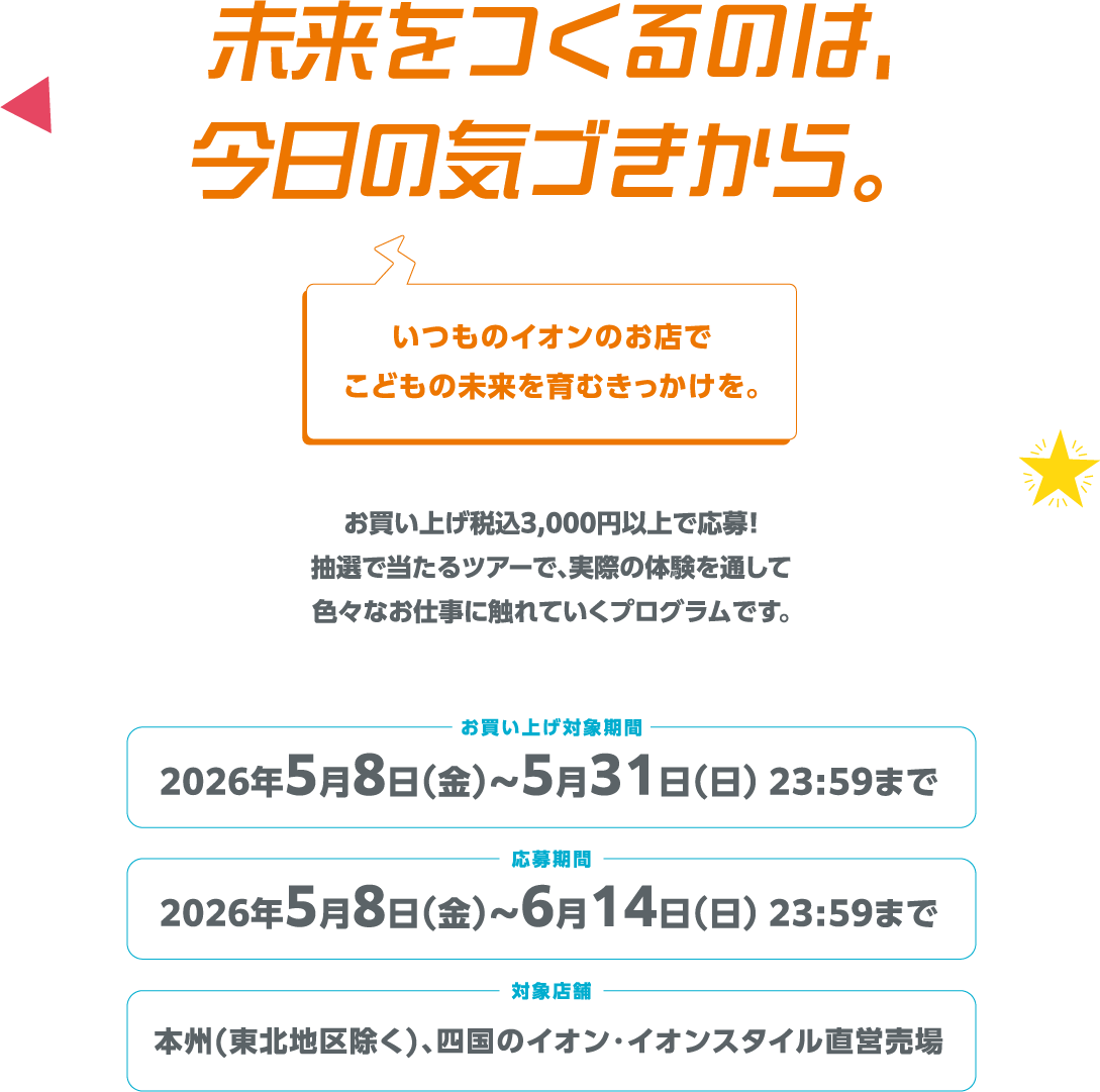 未来をつくるのは、今日の気づきから。いつものイオンのお店でこどもの未来を育むきっかけを。お買い上げ税込3,000円以上で応募！抽選で当たるツアーで、実際の体験を通して色々なお仕事に触れていくプログラムです。お買い上げ対象期間 2026年5月8日(金)～5月31日(日)23:59まで 応募期間 2026年5月8日(金)～6月14日(日) 23:59まで 対象店舗 本州(東北地区除く)、四国のイオン・イオンスタイル直営売場