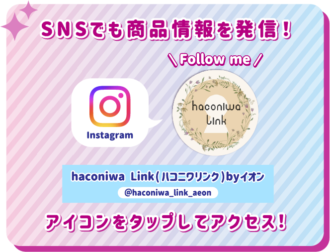 SNSでも商品情報を発信！ アイコンをタップしてアクセス！ instagram haconiwa Link（ハコニワリンク）byイオン @haconiwa_link_aeon