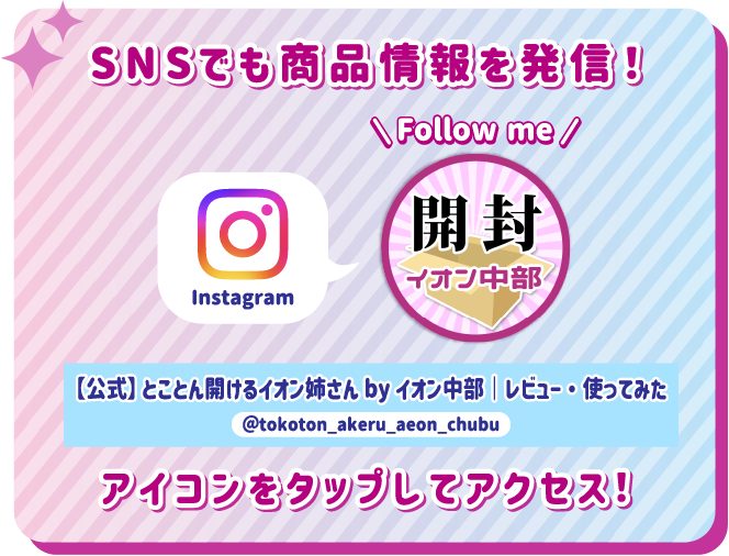 SNSでも商品情報を発信！ アイコンをタップしてアクセス！ instagram 【公式】とことん開けるイオン姉さんbyイオン中部｜レビュー・使ってみた @tokoton_akeru_aeon_chubu