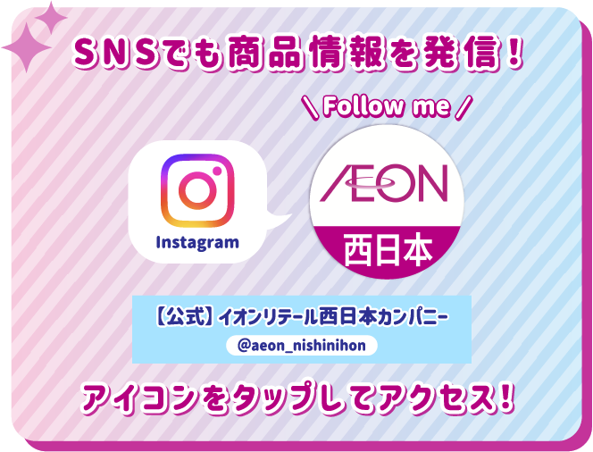 SNSでも商品情報を発信！ アイコンをタップしてアクセス！ instagram 【公式】イオンリテール西日本カンパニー @aeon_nishinihon
