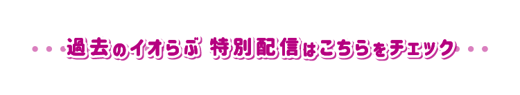 過去のイオらぶ 特別配信はこちらをチェック