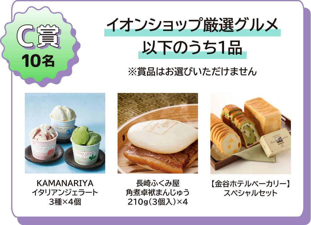 C賞 10名 イオンショップ厳選グルメ 以下のうち1品 ※賞品はお選びいただけません。 KAMANARIYA イタリアンジェラート３種×４個 長崎ふくみ屋 角煮卓袱まんじゅう210g(3個入)×4 【金谷ベーカリー】スペシャルセット