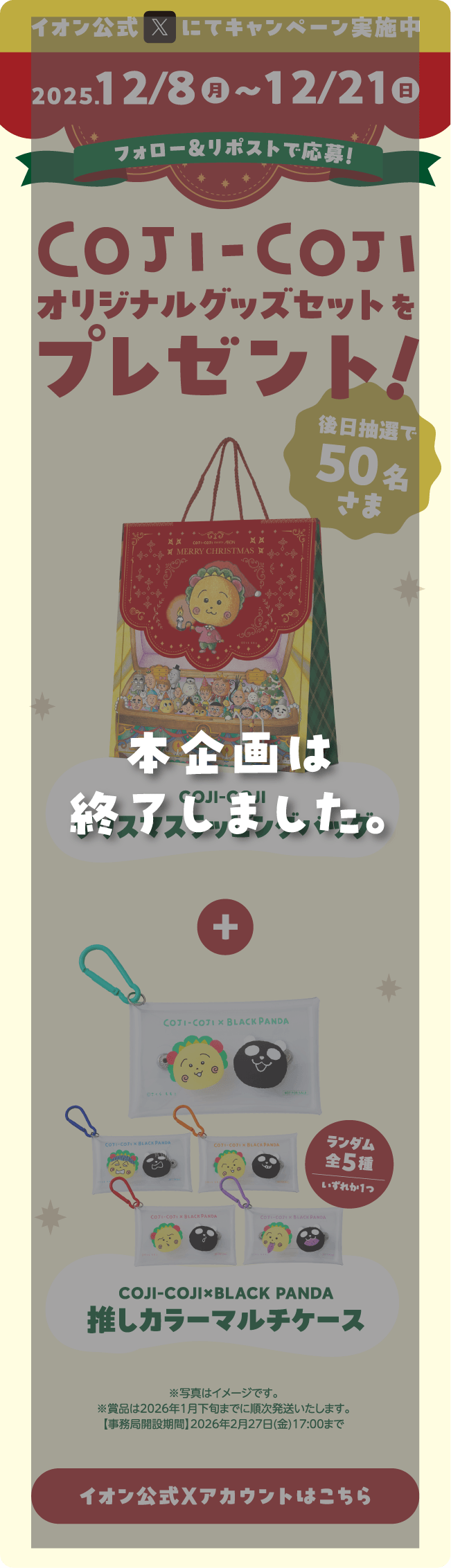イオン公式Xにてキャンペーン実施中 2025.12/8(月)～12/21(日) フォロー＆リポストで応募！COJI-COJI オリジナルグッズセットをプレゼント！後日抽選で50名さま COJI-COJI クリスマスラッピングバッグ COJI-COJI×BLACK PANDA 推しカラーマルチケース ランダム全5種 いずれか一つ ※写真はイメージです。※賞品は2026年1月下旬までに順次発送いたします。【事務局開設期間】2026年2月27日(金)17:00まで