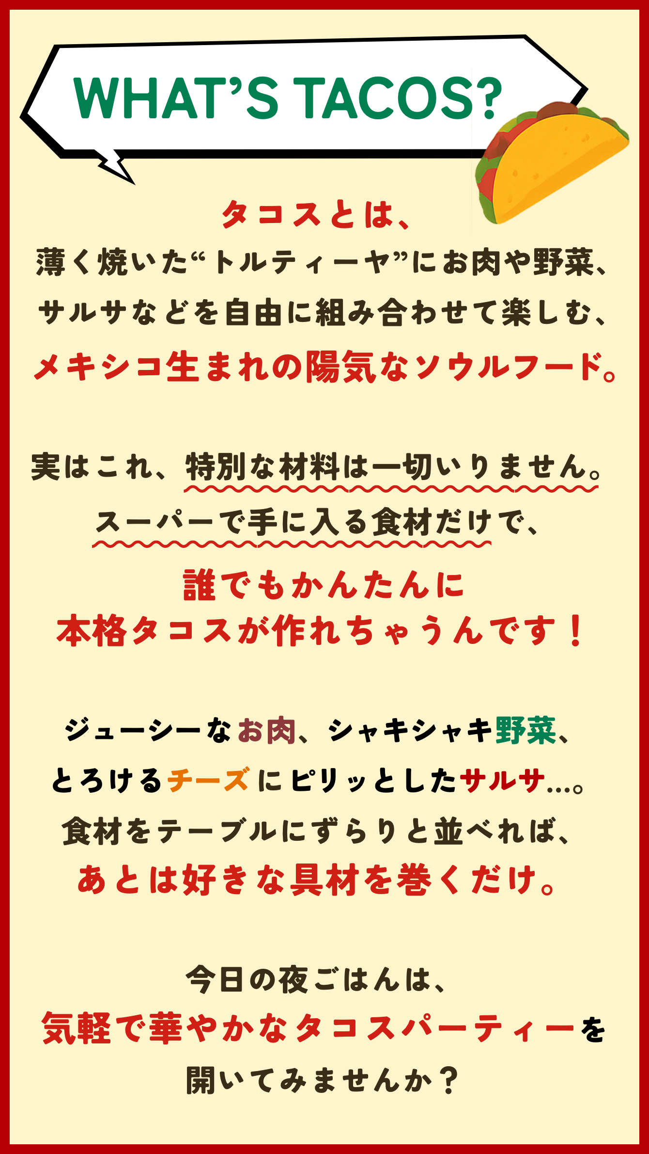WHAT’S TACOS?タコスとは、薄く焼いた“トルティーヤ”にお肉や野菜、サルサなどを自由に組み合わせて楽しむ、メキシコ生まれの陽気なソウルフード。実はこれ、特別な材料は一切いりません。スーパーで手に入る食材だけで、誰でもかんたんに本格タコスが作れちゃうんです！ジューシーなお肉、シャキシャキ野菜、とろけるチーズにピリッとしたサルサ…。食材をテーブルにずらりと並べれば、あとは好きな具材を巻くだけ。今日の夜ごはんは、気軽で華やかなタコスパーティーを開いてみませんか？