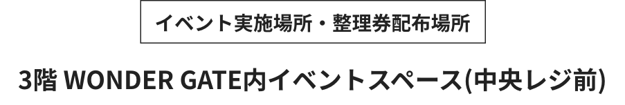 イベント実施場所・整理券配布場所 3階 WONDER GATE内イベントスペース(中央レジ前)