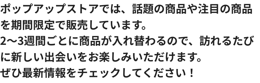 ポップアップストアでは、話題の商品や注目の商品を期間限定で販売しています。2～3週間ごとに商品が入れ替わるので、訪れるたびに新しい出会いをお楽しみいただけます。ぜひ最新情報をチェックしてください！