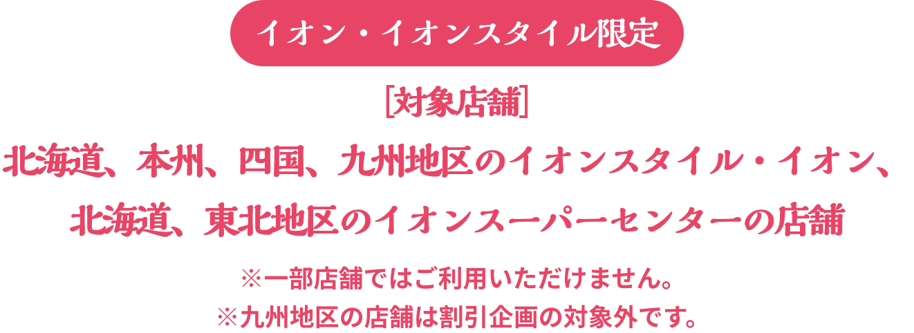 イオン・イオンスタイル限定 対象店舗：北海道、本州、四国、九州地区のイオンスタイル・イオン、北海道、東北地区のイオンスーパーセンターの店舗