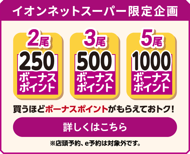イオンネットスーパー限定企画 2尾 250ボーナスポイント 3尾 500ボーナスポイント 5尾 1000ボーナスポイント 買うほどボーナスポイントがもらえておトク！ 詳しくはこちら ※店頭予約、e予約は対象外です｡