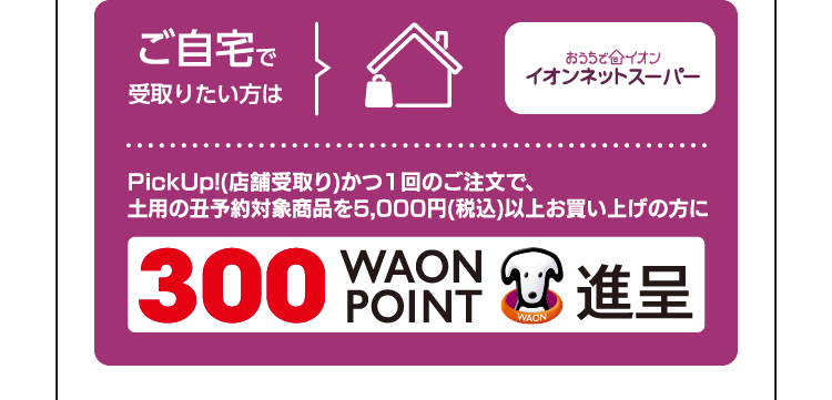 ご自宅で受取りたい方はおうちでイオンイオン ネットスーパー PickUp!(店舗受取り)かつ1回のご注文で、土用の丑予約対象商品を5,000円(税込)以上お買い上げの方に300WAON POINT進呈