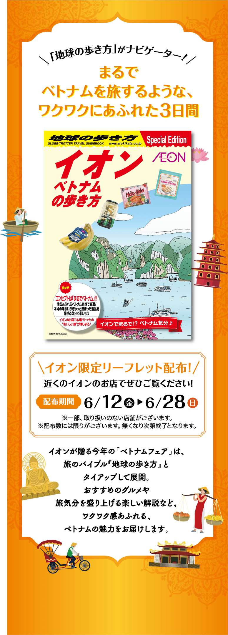「地球の歩き方」がナビゲーター！まるでベトナムを旅するような、ワクワクにあふれた3日間 イオン限定リーフレット配布！近くのイオンのお店でぜひご覧ください！配布期間 6/12(金)～6/28(日) ※一部、取り扱いのない店舗がございます。※配布数には限りがございます。無くなり次第終了となります。イオンが贈る今年の「ベトナムフェア」は、旅のバイブル『地球の歩き方』とタイアップして展開。おすすめのグルメや旅気分を盛り上げる楽しい解説など、ワクワク感あふれる、ベトナムの魅力をお届けします。