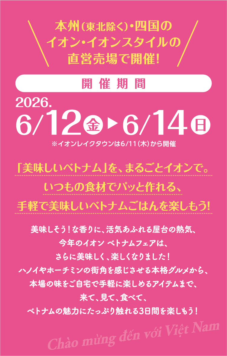本州(東北除く)・四国のイオン・イオンスタイルの直営売場で開催！開催期間 2026.6/12(金)～6/14(日)※イオンレイクタウンmoriのみ6/11(木)から開催「美味しいベトナム」を、まるごとイオンで。いつもの食材でパッと作れる、手軽で美味しいベトナムごはんを楽しもう！美味しそう！な香りに、活気あふれる屋台の熱気、今年のイオン ベトナムフェアは、さらに美味しく、楽しくなりました！ハノイやホーチミンの街角を感じさせる本格グルメから、本場の味をご自宅で手軽に楽しめるアイテムまで、来て、見て、食べて、ベトナムの魅力にたっぷり触れる3日間を楽しもう！